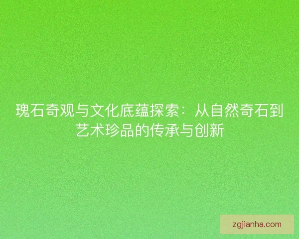 瑰石奇观与文化底蕴探索：从自然奇石到艺术珍品的传承与创新