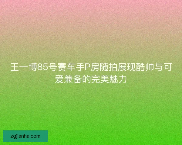 王一博85号赛车手P房随拍展现酷帅与可爱兼备的完美魅力