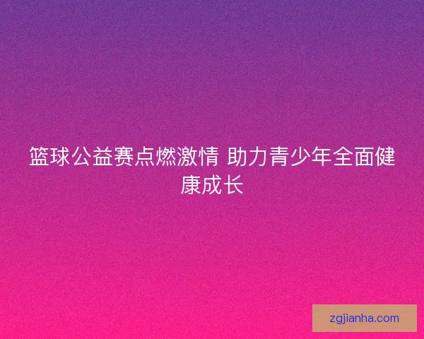 篮球公益赛点燃激情 助力青少年全面健康成长
