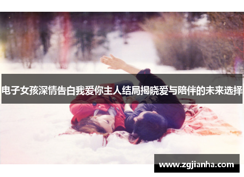 电子女孩深情告白我爱你主人结局揭晓爱与陪伴的未来选择